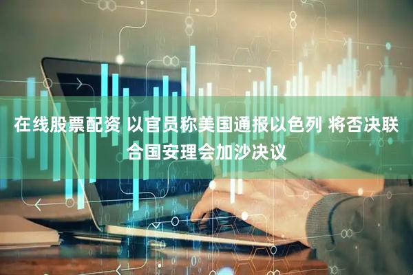 在线股票配资 以官员称美国通报以色列 将否决联合国安理会加沙决议