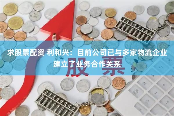 求股票配资 利和兴：目前公司已与多家物流企业建立了业务合作关系
