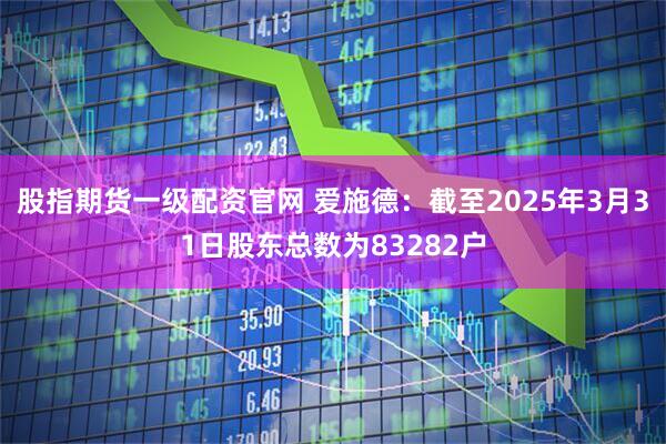 股指期货一级配资官网 爱施德：截至2025年3月31日股东总数为83282户