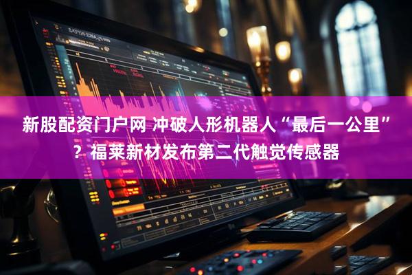 新股配资门户网 冲破人形机器人“最后一公里”？福莱新材发布第二代触觉传感器
