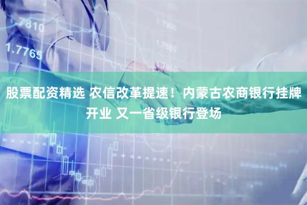 股票配资精选 农信改革提速！内蒙古农商银行挂牌开业 又一省级银行登场