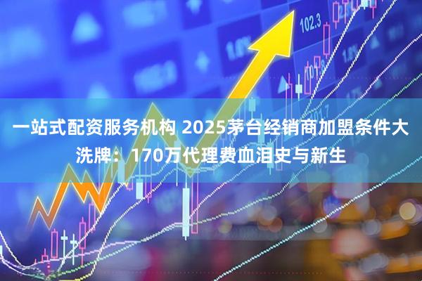 一站式配资服务机构 2025茅台经销商加盟条件大洗牌：170万代理费血泪史与新生