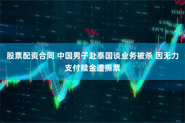 股票配资合同 中国男子赴泰国谈业务被杀 因无力支付赎金遭撕票
