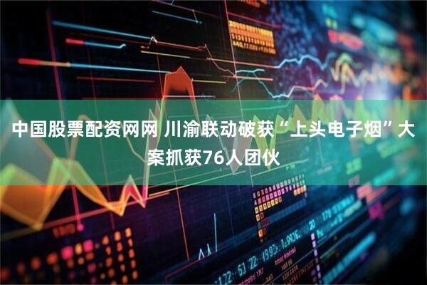 中国股票配资网网 川渝联动破获“上头电子烟”大案抓获76人团伙