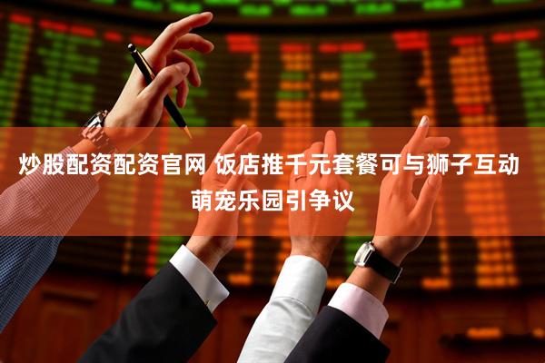 炒股配资配资官网 饭店推千元套餐可与狮子互动 萌宠乐园引争议