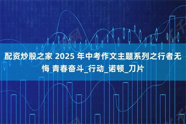 配资炒股之家 2025 年中考作文主题系列之行者无悔 青春奋斗_行动_诺顿_刀片