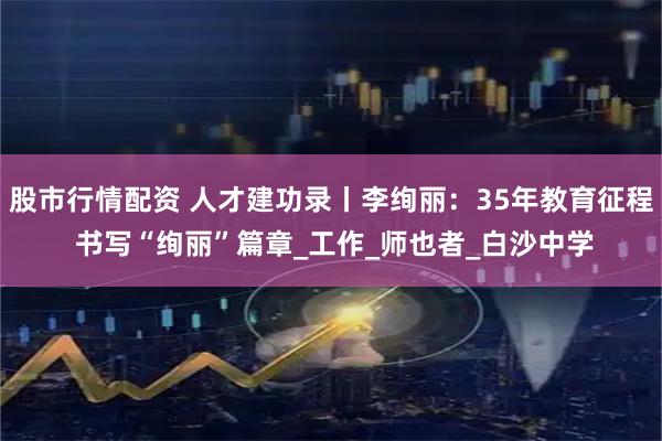 股市行情配资 人才建功录丨李绚丽：35年教育征程 书写“绚丽”篇章_工作_师也者_白沙中学