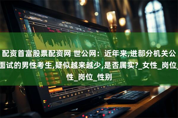 配资首富股票配资网 世公网：近年来,进部分机关公务员面试的男性考生,疑似越来越少,是否属实?_女性_岗位_性别