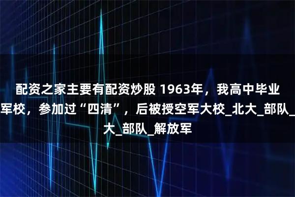 配资之家主要有配资炒股 1963年，我高中毕业后进了军校，参加过“四清”，后被授空军大校_北大_部队_解放军
