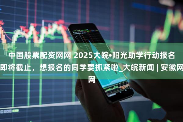 中国股票配资网网 ﻿2025大皖•阳光助学行动报名即将截止，想报名的同学要抓紧啦_大皖新闻 | 安徽网