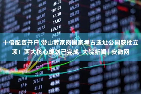 十倍配资开户 潜山薛家岗国家考古遗址公园获批立项！两大核心规划已完成_大皖新闻 | 安徽网