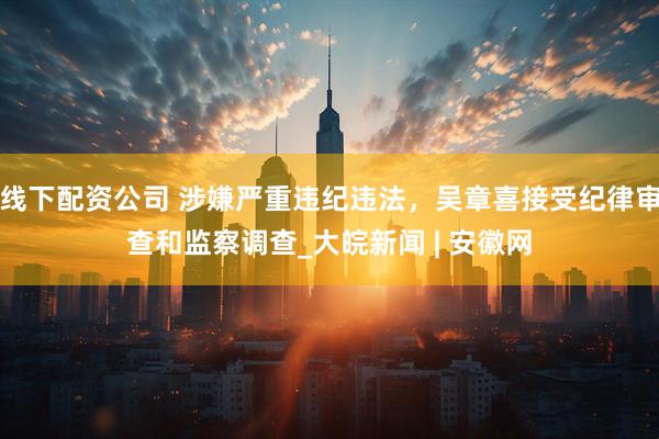 线下配资公司 涉嫌严重违纪违法，吴章喜接受纪律审查和监察调查_大皖新闻 | 安徽网