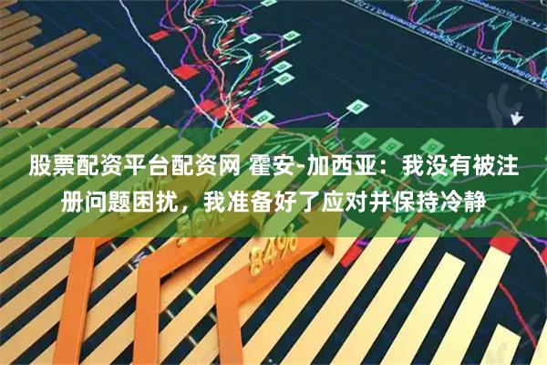 股票配资平台配资网 霍安-加西亚：我没有被注册问题困扰，我准备好了应对并保持冷静