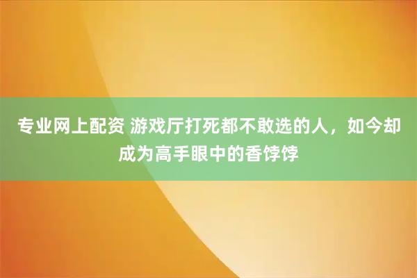 专业网上配资 游戏厅打死都不敢选的人，如今却成为高手眼中的香饽饽