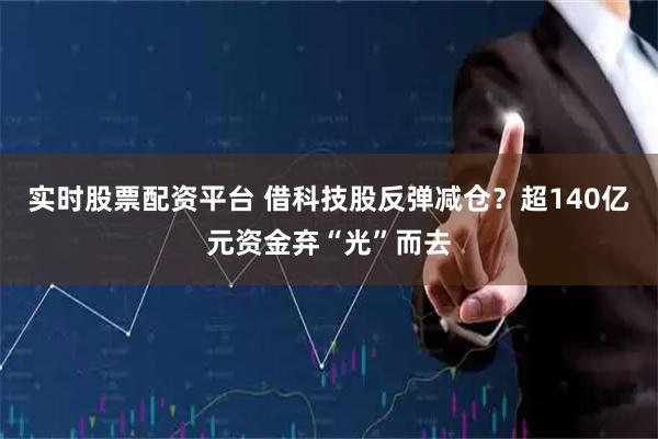 实时股票配资平台 借科技股反弹减仓？超140亿元资金弃“光”而去