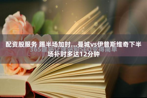 配资股服务 踢半场加时...曼城vs伊普斯维奇下半场补时多达12分钟